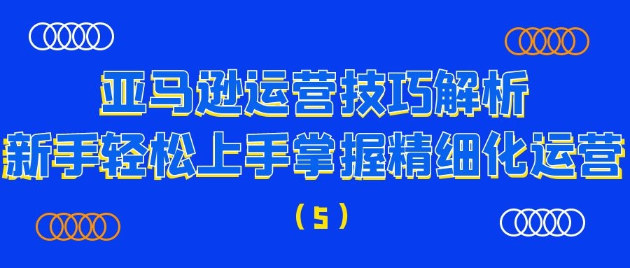 亚马逊运营技巧解析：新手轻松上手掌握精细化运营（5）